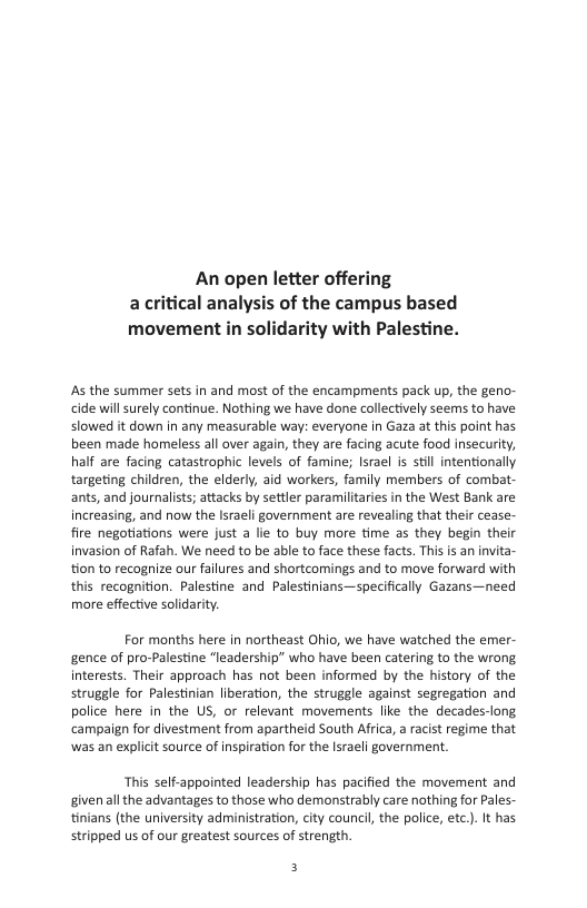An open letter offering acritical analysis of the campus based movement in solidarity with Palestine.  As the summer sets in and most of the encampments pack up, the geno- cide will surely continue. Nothing we have done collectively seems to have slowed it down in any measurable way: everyone in Gaza at this point has been made homeless all over again, they are facing acute food insecurity, half are facing catastrophic levels of famine; Israel is stil intentionally targeting children, the elderly, aid workers, family members of combat- ants, and journalists; attacks by settler paramilitaries in the West Bank are increasing, and now the Israeli government are revealing that their cease- fire negotiations were just a lie to buy more time as they begin their invasion of Rafah. We need to be able to face these facts. This is an invita- tion to recognize our failures and shortcomings and to move forward with this recognition. Palestine and Palestinians—specifically Gazans—need more effective solidarity.  For months here in northeast Ohio, we have watched the emer- gence of pro-Palestine “leadership” who have been catering to the wrong. interests. Their approach has not been informed by the history of the struggle for Palestinian liberation, the struggle against segregation and police here in the US, or relevant movements like the decades-long campaign for divestment from apartheid South Africa, a racist regime that was an explicit source of inspiration for the Israeli government.  This self-appointed leadership has pacified the movement and given all the advantages to those who demonstrably care nothing for Pales- tinians (the university administration, city council the police, etc.). It has stripped us of our greatest sources of strength.  f 